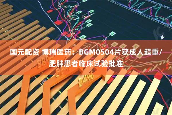 国元配资 博瑞医药：BGM0504片获成人超重/肥胖患者临床试验批准
