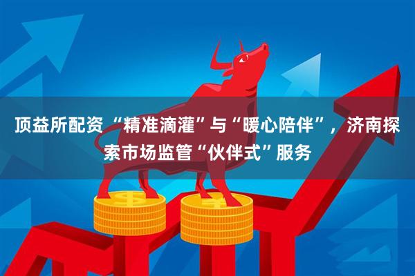 顶益所配资 “精准滴灌”与“暖心陪伴”，济南探索市场监管“伙伴式”服务