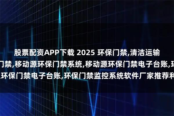 股票配资APP下载 2025 环保门禁,清洁运输,企业,智能,移动源环保门禁,移动源环保门禁系统,移动源环保门禁电子台账,环保门禁监控系统软件厂家推荐利天科技