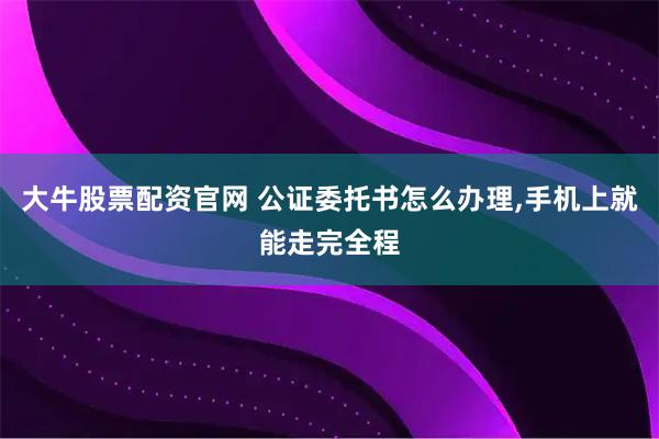 大牛股票配资官网 公证委托书怎么办理,手机上就能走完全程
