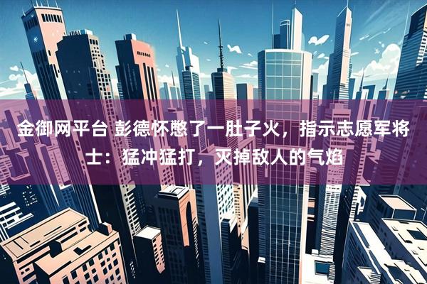 金御网平台 彭德怀憋了一肚子火，指示志愿军将士：猛冲猛打，灭掉敌人的气焰