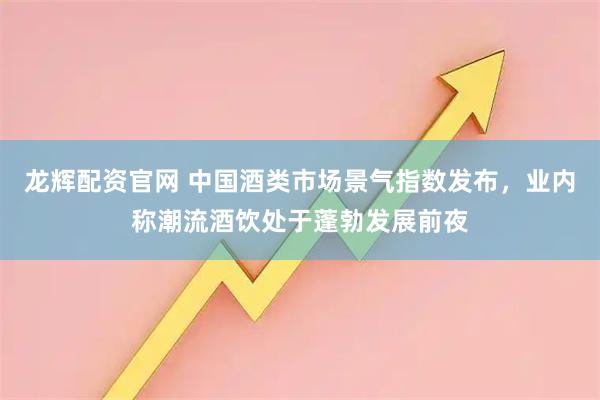 龙辉配资官网 中国酒类市场景气指数发布，业内称潮流酒饮处于蓬勃发展前夜