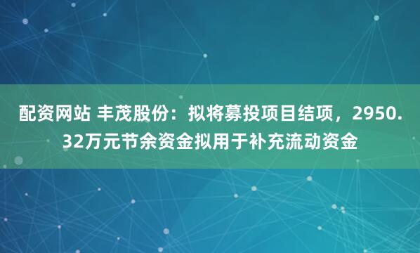 配资网站 丰茂股份：拟将募投项目结项，2950.32万元节余资金拟用于补充流动资金