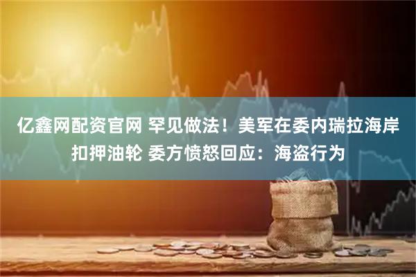 亿鑫网配资官网 罕见做法！美军在委内瑞拉海岸扣押油轮 委方愤怒回应：海盗行为