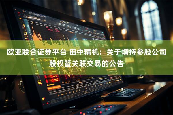 欧亚联合证券平台 田中精机：关于增持参股公司股权暨关联交易的公告