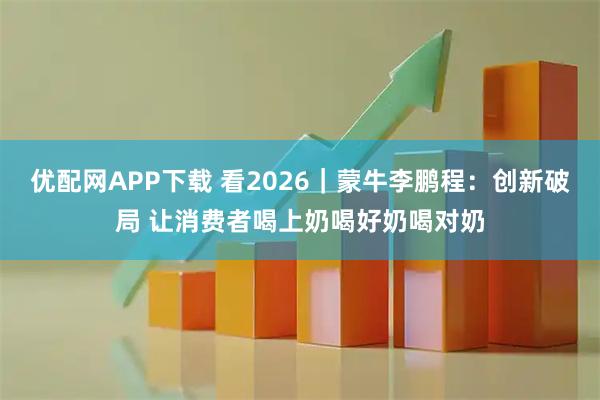 优配网APP下载 看2026｜蒙牛李鹏程：创新破局 让消费者喝上奶喝好奶喝对奶