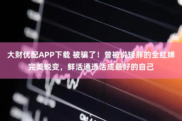 大财优配APP下载 被骗了！曾被说矮胖的全红婵完美蜕变，鲜活通透活成最好的自己