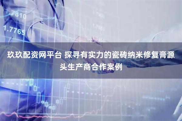 玖玖配资网平台 探寻有实力的瓷砖纳米修复膏源头生产商合作案例
