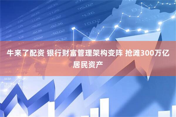 牛来了配资 银行财富管理架构变阵 抢滩300万亿居民资产