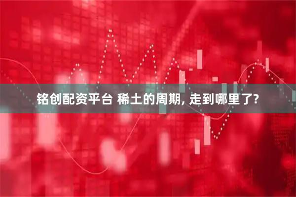 铭创配资平台 稀土的周期, 走到哪里了?