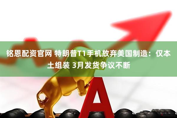 铭恩配资官网 特朗普T1手机放弃美国制造：仅本土组装 3月发货争议不断